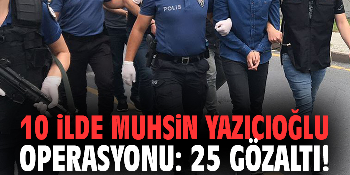 10 ilde Muhsin Yazıcıoğlu operasyonu: 25 gözaltı!