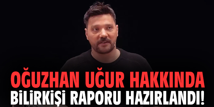 Oğuzhan Uğur hakkında bilirkişi raporu hazırlandı!