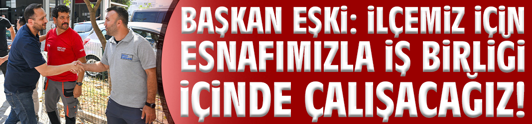 Başkan Eşki: İlçemiz için esnafımızla iş birliği içinde çalışacağız!