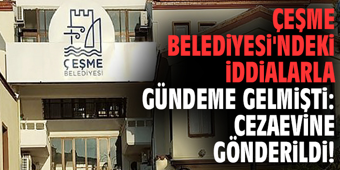 Çeşme Belediyesi'ndeki iddialarla gündeme gelmişti: Cezaevine gönderildi!