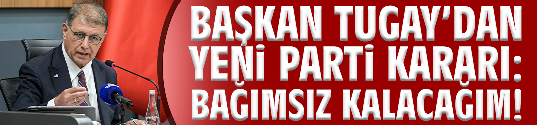 Başkan Tugay’dan yeni parti kararı: Bağımsız kalacağım!
