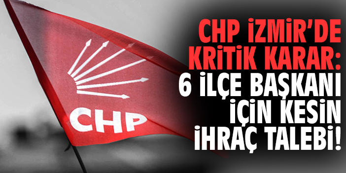 CHP İzmir’de kritik karar: 6 ilçe başkanı için kesin ihraç talebi!