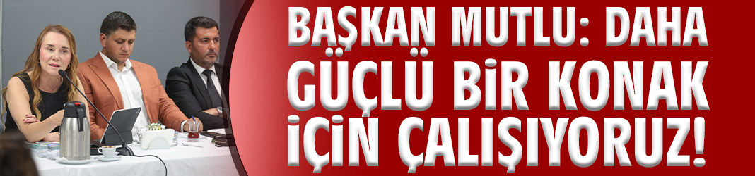 Başkan Mutlu: Daha güçlü bir Konak için çalışıyoruz!