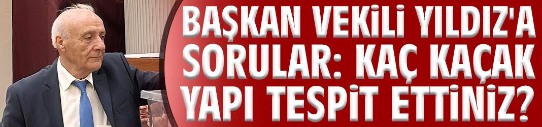 Başkan Vekili Yıldız'a sorular: Kaç kaçak yapı tespit ettiniz?