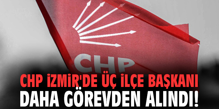 CHP İzmir'de üç ilçe başkanı daha görevden alındı!