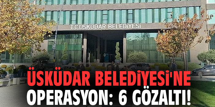 Üsküdar Belediyesi'ne operasyon: 6 gözaltı!