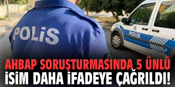 Ahbap soruşturmasında 5 ünlü isim daha ifadeye çağrıldı!