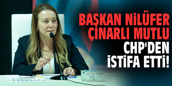Başkan Nilüfer Çınarlı Mutlu CHP'den istifa etti!