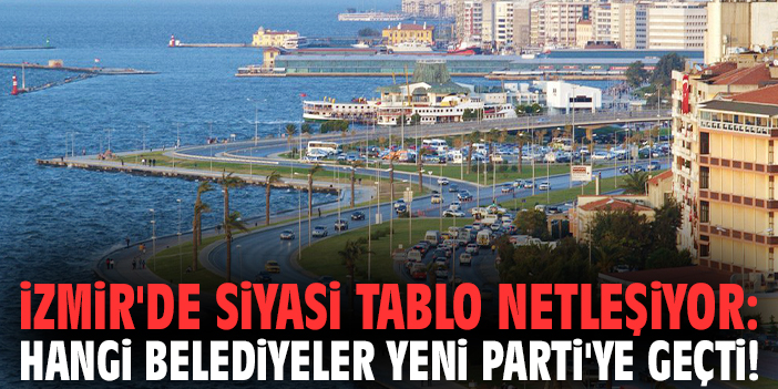 İzmir'de siyasi tablo netleşiyor: Hangi belediyeler YENİ Parti'ye geçti!