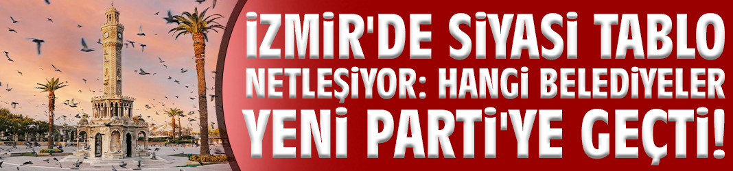 İzmir'de siyasi tablo netleşiyor: Hangi belediyeler YENİ Parti'ye geçti!