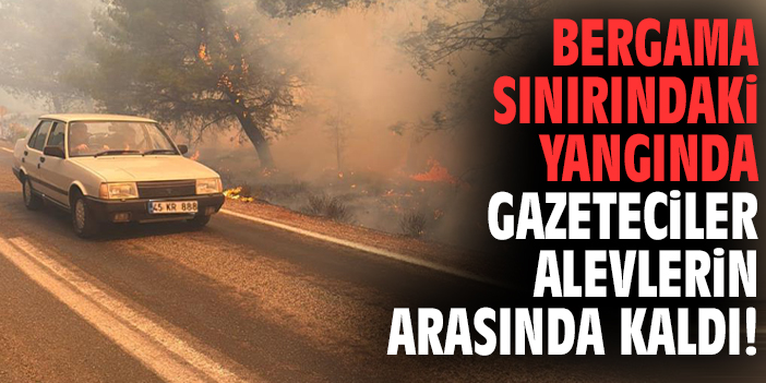 Bergama sınırındaki yangında gazeteciler alevlerin arasında kaldı!