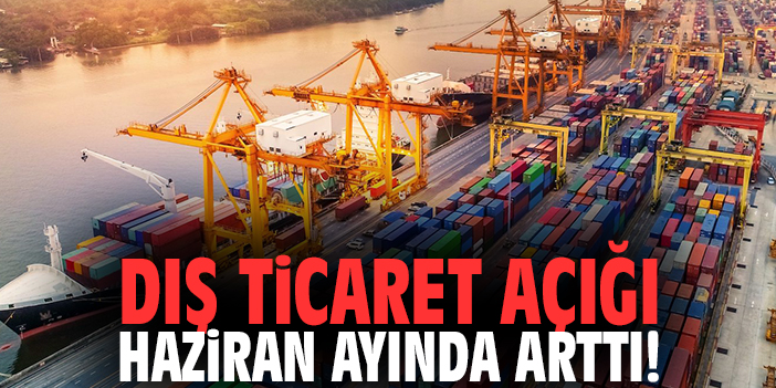 Dış ticaret açığı Haziran ayında arttı!