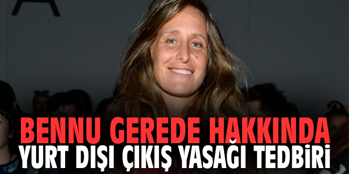 Bennu Gerede hakkında yurt dışı çıkış yasağı tedbiri