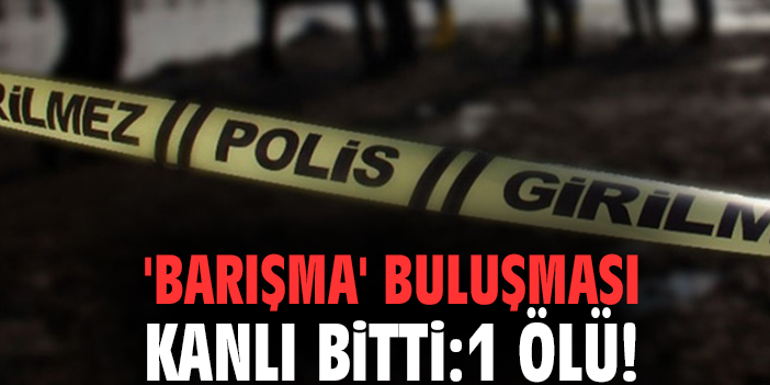'Barışma' buluşması kanlı bitti: 1 ölü!