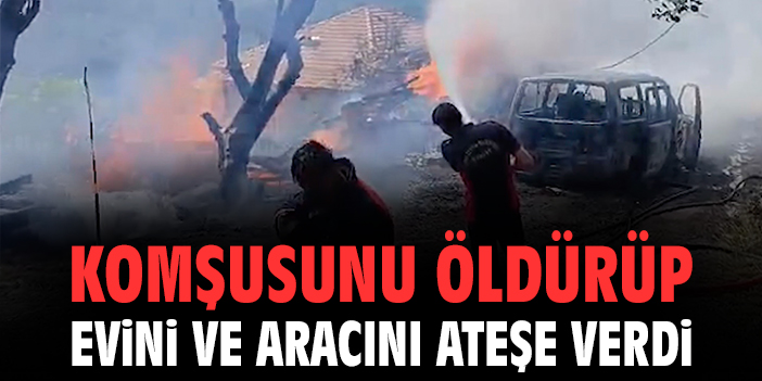 Komşusunu öldürdüp evini ve aracını ateşe verdi
