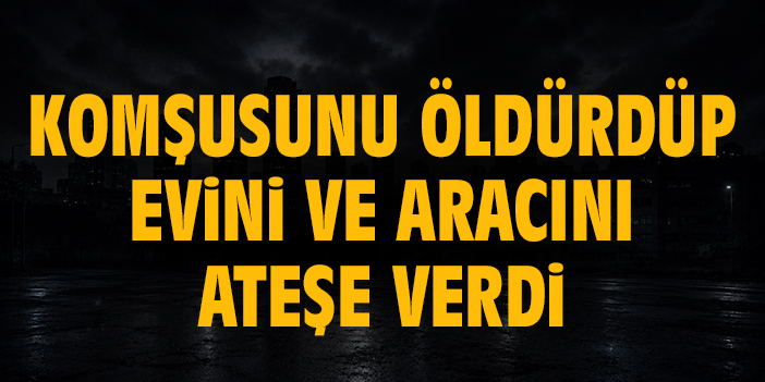Komşusunu öldürdüp evini ve aracını ateşe verdi