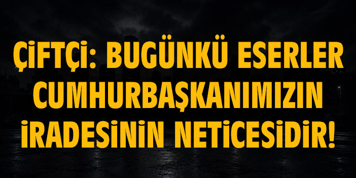 Çiftçi: Bugünkü eserler Cumhurbaşkanımızın iradesinin neticesidir!