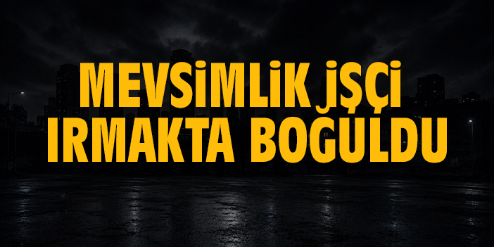 Mevsimlik işçi ırmakta boğuldu