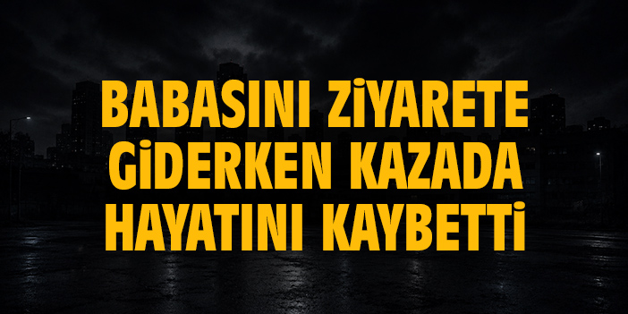 Babasını ziyarete giderken kazada hayatını kaybetti