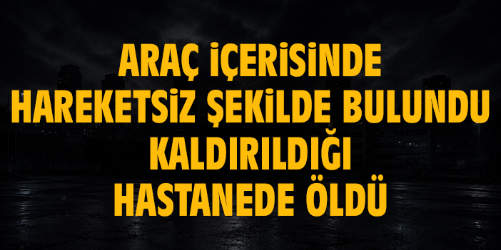 Araç içerisinde hareketsiz şekilde yatarken bulundu, kaldırıldığı hastanede öldü