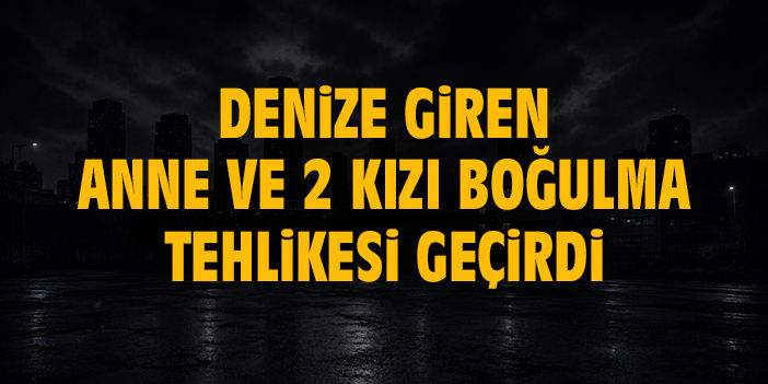 Denize giren anne ve 2 kızı boğulma tehlikesi geçirdi