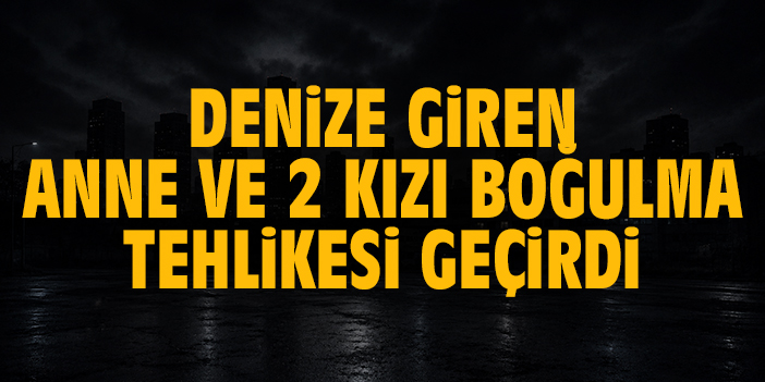 Denize giren anne ve 2 kızı boğulma tehlikesi geçirdi