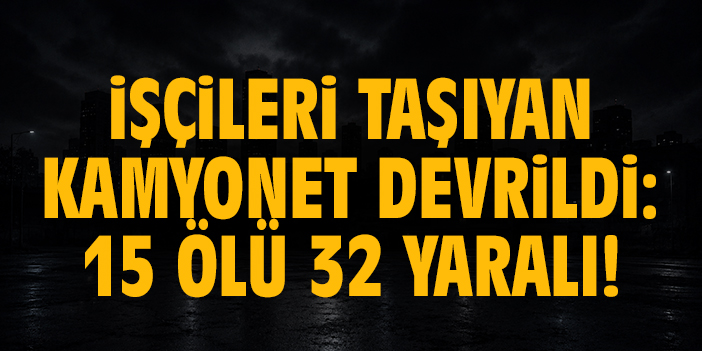 İşçileri taşıyan kamyonet devrildi: 15 ölü 32 yaralı!
