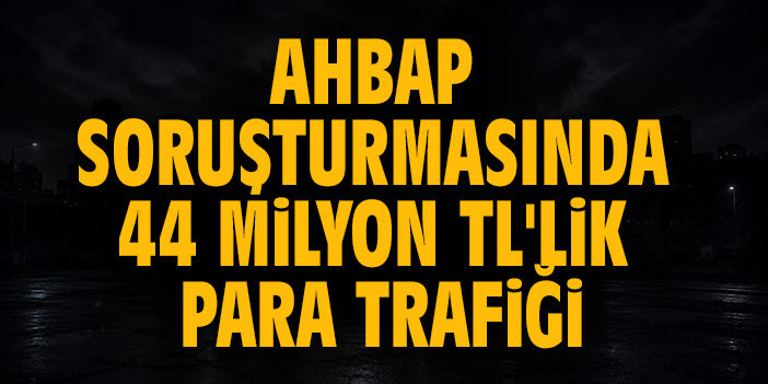 Ahbap soruşturmasında 44 milyon TL'lik para trafiği