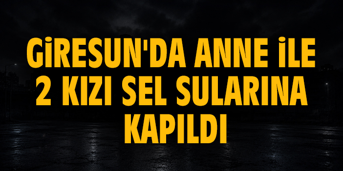 Giresun'da anne ile 2 kızı sel sularına kapıldı