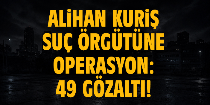 Alihan Kuriş suç örgütüne operasyon: 49 gözaltı!