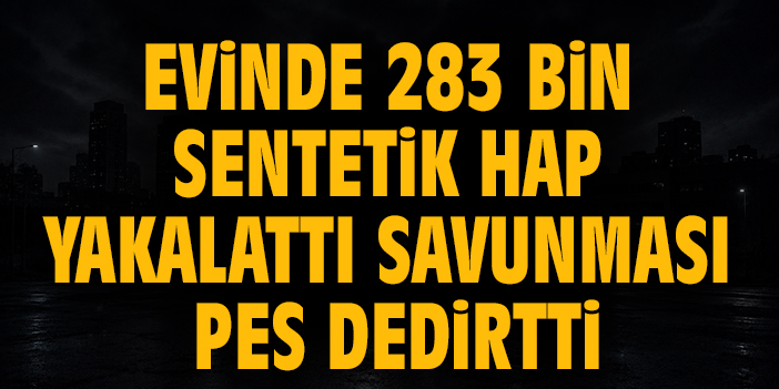 Evinde 283 bin sentetik hap yakalattı, savunması pes dedirtti