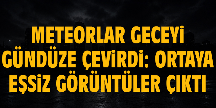 Meteorlar geceyi gündüze çevirdi: Ortaya eşsiz görüntüler çıktı