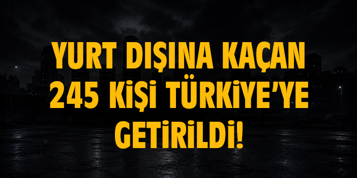 Yurt dışına kaçan 245 kişi Türkiye’ye getirildi!