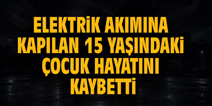 Elektrik akımına kapılan 15 yaşındaki çocuk hayatını kaybetti