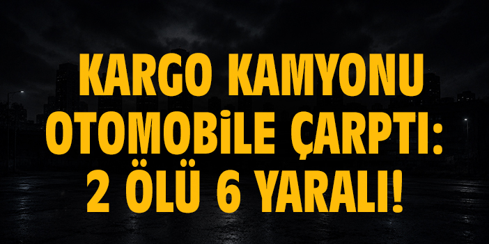 Kargo kamyonu otomobile çarptı: 2 ölü 6 yaralı!