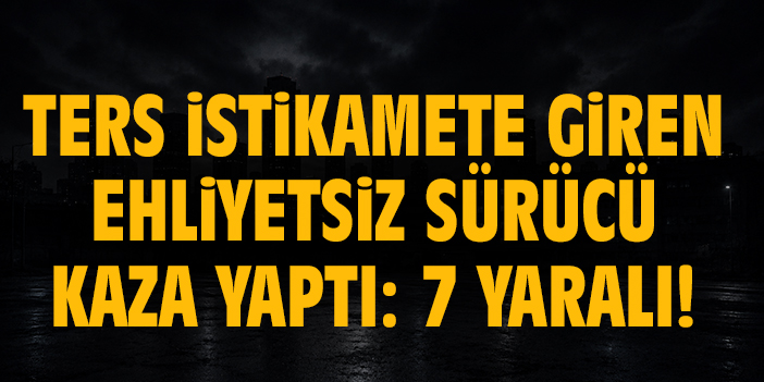 Ters istikamete giren ehliyetsiz sürücü kaza yaptı: 7 yaralı!