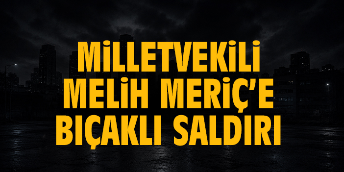Milletvekili Melih Meriç’e bıçaklı saldırı!
