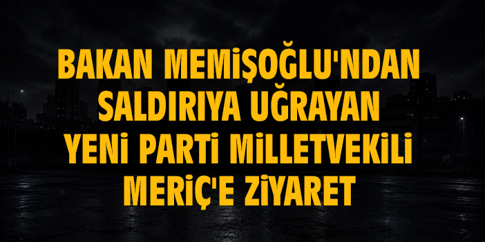 Bakan Memişoğlu'ndan saldırıya uğrayan Yeni Parti Milletvekili Meriç'e ziyaret
