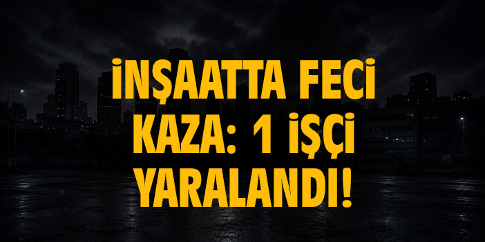 İnşaatta feci kaza: 1 işçi yaralandı!