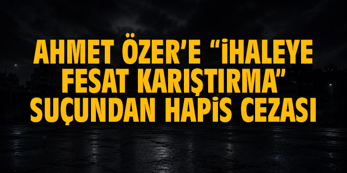 Ahmet Özer’e “ihaleye fesat karıştırma” suçundan hapis cezası