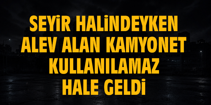 Seyir halindeyken alev alan kamyonet kullanılamaz hale geldi