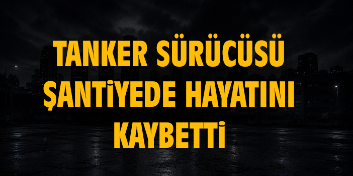 Tanker sürücüsü şantiyede hayatını kaybetti