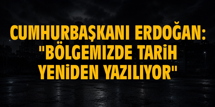 Cumhurbaşkanı Erdoğan: "Bölgemizde tarih yeniden yazılıyor"