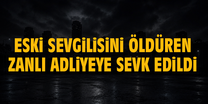 Eski sevgilisini öldüren zanlı adliyeye sevk edildi