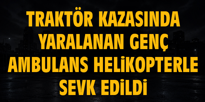 Traktör kazasında yaralanan genç ambulans helikopterle sevk edildi