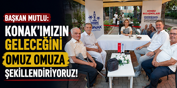 Başkan Mutlu: Konak’ımızın geleceğini omuz omuza şekillendiriyoruz!