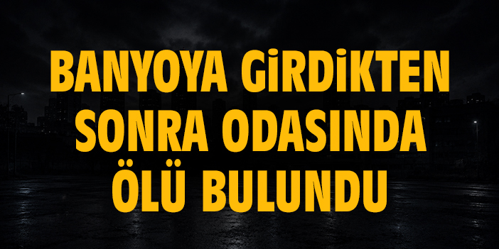 Banyoya girdikten sonra odasında ölü bulundu