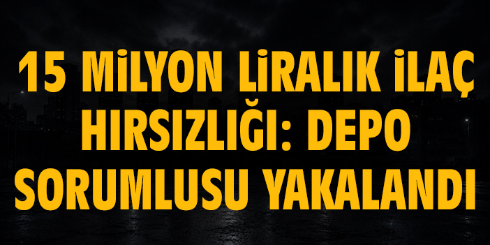15 milyon liralık ilaç hırsızlığı: Depo sorumlusu yakalandı