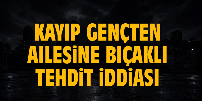 Kayıp gençten ailesine bıçaklı tehdit iddiası