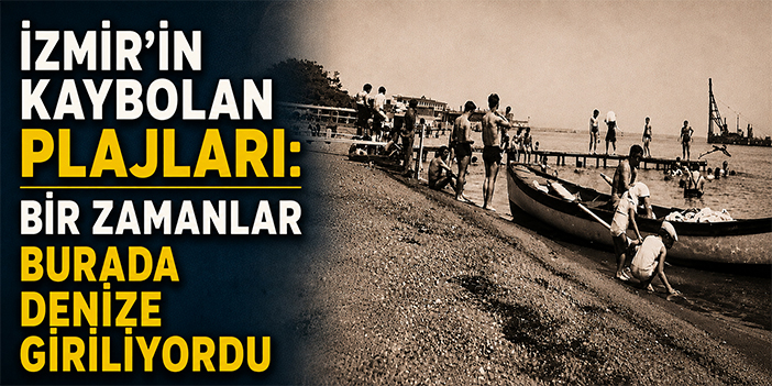 İzmir’in kaybolan plajları: Bir zamanlar burada denize giriliyordu